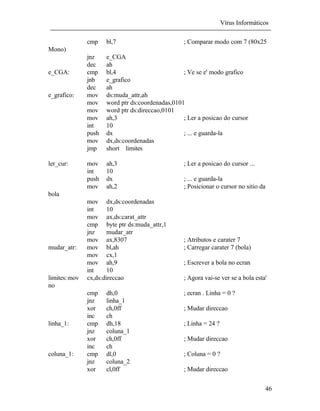 Vírus Informáticos
46
cmp bl,7 ; Comparar modo com 7 (80x25
Mono)
jnz e_CGA
dec ah
e_CGA: cmp bl,4 ; Ve se e' modo grafico
jnb e_grafico
dec ah
e_grafico: mov ds:muda_attr,ah
mov word ptr ds:coordenadas,0101
mov word ptr ds:direccao,0101
mov ah,3 ; Ler a posicao do cursor
int 10
push dx ; ... e guarda-la
mov dx,ds:coordenadas
jmp short limites
ler_cur: mov ah,3 ; Ler a posicao do cursor ...
int 10
push dx ; ... e guarda-la
mov ah,2 ; Posicionar o cursor no sitio da
bola
mov dx,ds:coordenadas
int 10
mov ax,ds:carat_attr
cmp byte ptr ds:muda_attr,1
jnz mudar_atr
mov ax,8307 ; Atributos e carater 7
mudar_atr: mov bl,ah ; Carregar carater 7 (bola)
mov cx,1
mov ah,9 ; Escrever a bola no ecran
int 10
limites:mov cx,ds:direccao ; Agora vai-se ver se a bola esta'
no
cmp dh,0 ; ecran . Linha = 0 ?
jnz linha_1
xor ch,0ff ; Mudar direccao
inc ch
linha_1: cmp dh,18 ; Linha = 24 ?
jnz coluna_1
xor ch,0ff ; Mudar direccao
inc ch
coluna_1: cmp dl,0 ; Coluna = 0 ?
jnz coluna_2
xor cl,0ff ; Mudar direccao
 