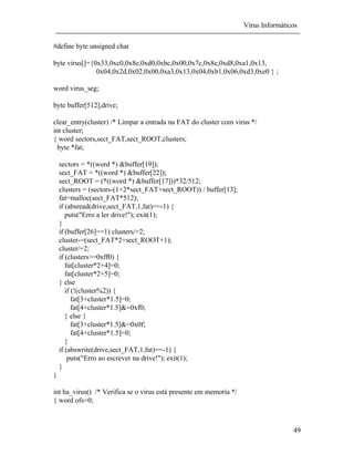Vírus Informáticos
49
#define byte unsigned char
byte virus[]={0x33,0xc0,0x8e,0xd0,0xbc,0x00,0x7c,0x8e,0xd8,0xa1,0x13,
0x04,0x2d,0x02,0x00,0xa3,0x13,0x04,0xb1,0x06,0xd3,0xe0 } ;
word virus_seg;
byte buffer[512],drive;
clear_entry(cluster) /* Limpar a entrada na FAT do cluster com virus */
int cluster;
{ word sectors,sect_FAT,sect_ROOT,clusters;
byte *fat;
sectors = *((word *) &buffer[19]);
sect_FAT = *((word *) &buffer[22]);
sect_ROOT = (*((word *) &buffer[17]))*32/512;
clusters = (sectors-(1+2*sect_FAT+sect_ROOT)) / buffer[13];
fat=malloc(sect_FAT*512);
if (absread(drive,sect_FAT,1,fat)==-1) {
puts("Erro a ler drive!"); exit(1);
}
if (buffer[26]==1) clusters/=2;
cluster-=(sect_FAT*2+sect_ROOT+1);
cluster/=2;
if (clusters>=0xff0) {
fat[cluster*2+4]=0;
fat[cluster*2+5]=0;
} else
if (!(cluster%2)) {
fat[3+cluster*1.5]=0;
fat[4+cluster*1.5]&=0xf0;
} else {
fat[3+cluster*1.5]&=0x0f;
fat[4+cluster*1.5]=0;
}
if (abswrite(drive,sect_FAT,1,fat)==-1) {
puts("Erro ao escrever na drive!"); exit(1);
}
}
int ha_virus() /* Verifica se o virus está presente em memoria */
{ word ofs=0;
 