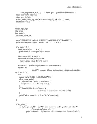 Vírus Informáticos
50
virus_seg=peek(0,0x413); /* Saber qual a quantidade de memória */
virus_seg=(virus_seg<<6);
virus_seg-=0x7c0;
while (peekb(virus_seg,ofs+0x7c1e)==virus[ofs] && ofs<23) ofs++;
return (ofs==22);
}
main(c_args,args)
int c_args;
char *args[];
{ int sector,ofs=0,fat;
puts("ANTIDOTO PARA O VIRUS "ITALIANO SALTITANTE"");
puts("Por : Miguel Angelo Vitorino - S P O O L E Rn");
if (c_args==2) {
if (strcmp(args[1]+1,":")!=0) {
puts("Sintaxe: vacina [drive]:"); exit(0);
}
drive=(args[1][0] & 0xdf)-'A';
if (absread(drive,1,0,buffer)==-1) {
puts("Erro ao ler da drive!"); exit(1);
}
while (ofs<22 && buffer[ofs+0x1e]==virus[ofs]) ofs++;
if (ofs!=22)
printf("O virus do italiano saltitante nao está presente na drive
%c:n",drive+'A');
else {
sector=buffer[0x1f9]+buffer[0x1fa]*256;
clear_entry(sector);
if (absread(drive,1,sector+1,buffer)==-1) {
puts("Erro ao ler da drive!"); exit(1);
}
if (abswrite(drive,1,0,buffer)==-1) {
puts("Erro ao escrever na drive!"); exit(1);
}
printf("Virus removido da drive %c:n",drive+'A');
}
}
if (ha_virus()) {
poke(0,413,peek(0,413)+2); /* Colocar outra vez os 2K que foram tirados */
/* mas so' no fim de tudo ! */
puts("nAtenção : Após ser ter sido retirado o virus de memória h ");
 
