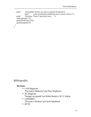 Vírus Informáticos
51
puts(" necessidade de fazer um reset ao sistema de maneira");
puts(" a não acontecerem problemas com o acesso a drives !");
puts(" Pressione "Enter" para fazer reset . . . ");
while (getch()!='r');
poke(0,0x472,0x1234);
geninterrupt(0x19);
}
}
Bibliografia.
Revistas:
• LAN Magazine
"Preventive Medicine" por Peter Stephnson
• PC Magazine
"Sempre em guarda" por Robin Raskin e M. E. Kabay
• CEREBRO
"Procurar e Destruir" por Scott Spanhauer
• BYTE
 