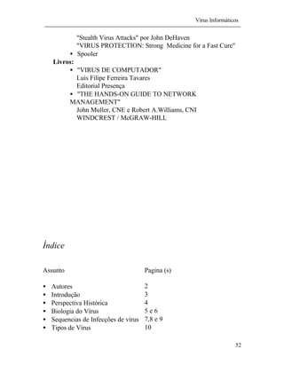 Vírus Informáticos
52
"Stealth Virus Attacks" por John DeHaven
"VIRUS PROTECTION: Strong Medicine for a Fast Cure"
• Spooler
Livros:
• "VIRUS DE COMPUTADOR"
Luis Filipe Ferreira Tavares
Editorial Presença
• "THE HANDS-ON GUIDE TO NETWORK
MANAGEMENT"
John Muller, CNE e Robert A.Williams, CNI
WINDCREST / McGRAW-HILL
Índice
Assunto Pagina (s)
• Autores 2
• Introdução 3
• Perspectiva Histórica 4
• Biologia do Vírus 5 e 6
• Sequencias de Infecções de vírus 7,8 e 9
• Tipos de Vírus 10
 