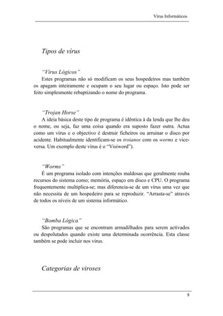 Vírus Informáticos
8
Tipos de vírus
“Vírus Lógicos”
Estes programas não só modificam os seus hospedeiros mas também
os apagam inteiramente e ocupam o seu lugar ou espaço. Isto pode ser
feito simplesmente rebaptizando o nome do programa.
“Trojan Horse”
A ideia básica deste tipo de programa é idêntica à da lenda que lhe deu
o nome, ou seja, faz uma coisa quando era suposto fazer outra. Actua
como um vírus e o objectivo é destruir ficheiros ou arruinar o disco por
acidente. Habitualmente identificam-se os troianos com os worms e vice-
versa. Um exemplo deste vírus é o “Visiword”).
“Worms”
É um programa isolado com intenções maldosas que geralmente rouba
recursos do sistema como; memória, espaço em disco e CPU. O programa
frequentemente multiplica-se; mas diferencia-se de um vírus uma vez que
não necessita de um hospedeiro para se reproduzir. “Arrasta-se” através
de todos os níveis de um sistema informático.
“Bomba Lógica”
São programas que se encontram armadilhados para serem activados
ou despolutados quando existe uma determinada ocorrência. Esta classe
também se pode incluir nos vírus.
Categorias de viroses
 