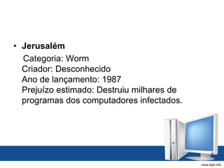 • Jerusalém
Categoria: Worm
Criador: Desconhecido
Ano de lançamento: 1987
Prejuízo estimado: Destruiu milhares de
programas dos computadores infectados.
 