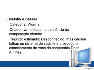 • Netsky e Sasser
Categoria: Worms
Criador: Um estudante de ciência da
computação alemão
Prejuízo estimado: Desconhecido, mas causou
falhas no sistema de satélite e provocou o
cancelamento de voôs da companhia Delta
Airlines.
 