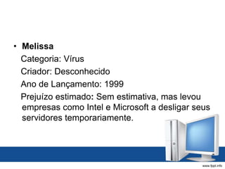• Melissa
Categoria: Vírus
Criador: Desconhecido
Ano de Lançamento: 1999
Prejuízo estimado: Sem estimativa, mas levou
empresas como Intel e Microsoft a desligar seus
servidores temporariamente.
 