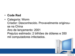 • Code Red
• Categoria: Worm
Criador: Desconhecido. Provavelmente originou-
se na China
Ano de lançamento: 2001
Prejuízo estimado: 2 bilhões de dólares e 350
mil computadores infectados.
 