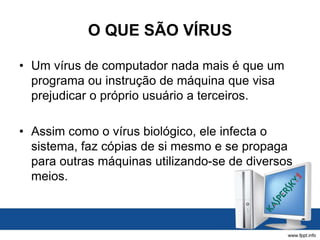 O QUE SÃO VÍRUS
• Um vírus de computador nada mais é que um
programa ou instrução de máquina que visa
prejudicar o próprio usuário a terceiros.
• Assim como o vírus biológico, ele infecta o
sistema, faz cópias de si mesmo e se propaga
para outras máquinas utilizando-se de diversos
meios.
 