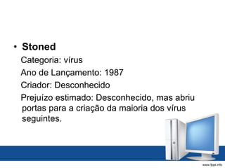 • Stoned
Categoria: vírus
Ano de Lançamento: 1987
Criador: Desconhecido
Prejuízo estimado: Desconhecido, mas abriu
portas para a criação da maioria dos vírus
seguintes.
 