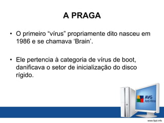 A PRAGA
• O primeiro “vírus” propriamente dito nasceu em
1986 e se chamava ‘Brain’.
• Ele pertencia à categoria de vírus de boot,
danificava o setor de inicialização do disco
rígido.
 