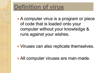 Definition of virus
 A computer virus is a program or piece
of code that is loaded onto your
computer without your knowledge &
runs against your wishes.
 Viruses can also replicate themselves.
 All computer viruses are man-made.
 