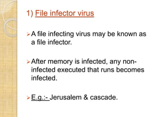 1) File infector virus
A file infecting virus may be known as
a file infector.
After memory is infected, any non-
infected executed that runs becomes
infected.
E.g.:- Jerusalem & cascade.
 