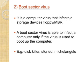2) Boot sector virus
 It is a computer virus that infects a
storage devices floppy/MBR.
 A boot sector virus is able to infect a
computer only if the virus is used to
boot up the computer.
 E.g.-disk killer, stoned, michelangelo
 