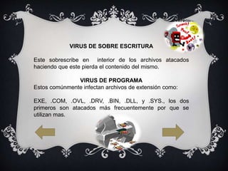 VIRUS DE SOBRE ESCRITURA
Este sobrescribe en interior de los archivos atacados
haciendo que este pierda el contenido del mismo.
VIRUS DE PROGRAMA
Estos comúnmente infectan archivos de extensión como:
EXE, .COM, .OVL, .DRV, .BIN, .DLL, y .SYS., los dos
primeros son atacados más frecuentemente por que se
utilizan mas.
 