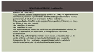 ESTRUCTURA ANTIGÉNICA Y CLASIFICACIÓN.
1. TIPOS DE ANTÍGENOS.
Presenta dos clases de Ag:
a) Ag profundos, internos o criptoantígenos (proteína M1 y NP): son Ag relativamente
estables que presentan especificidades de TIPO usadas para determinar si un virus
particular es A, B o C. Inducen la formación de Ac no protectores.
b) Ag superficiales (HA y NA): según su especificidad, pueden dividirse en dos clases
de Ag que se usan para vacunas:
- Ag específicos de subtipos.
- Ag específicos de cepa.
Son Ag inestables que pueden dar variaciones antigénicas mayores o menores, las
cuales se demuestran por inhibición de la hemaglutinación y actividad
neuraminidasa.
La HA es el Ag protector por excelencia y puede inducir Ac neutralizantes. Los Ac
contra la NA no neutralizan al virus ni evitan la infección, pero reducen la
infecciosidad del virus y su difusión a otras células del epitelio respiratorio,
disminuyendo la gravedad y la eliminación del virus al exterior.
 