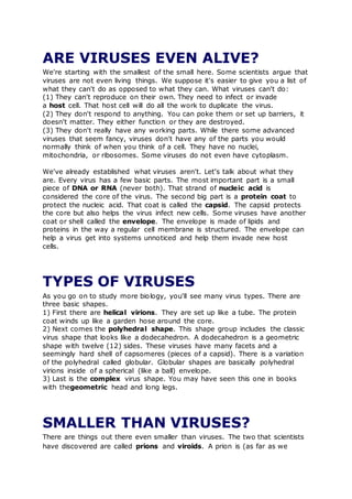 ARE VIRUSES EVEN ALIVE?
We're starting with the smallest of the small here. Some scientists argue that
viruses are not even living things. We suppose it's easier to give you a list of
what they can't do as opposed to what they can. What viruses can't do:
(1) They can't reproduce on their own. They need to infect or invade
a host cell. That host cell will do all the work to duplicate the virus.
(2) They don't respond to anything. You can poke them or set up barriers, it
doesn't matter. They either function or they are destroyed.
(3) They don't really have any working parts. While there some advanced
viruses that seem fancy, viruses don't have any of the parts you would
normally think of when you think of a cell. They have no nuclei,
mitochondria, or ribosomes. Some viruses do not even have cytoplasm.
We've already established what viruses aren't. Let's talk about what they
are. Every virus has a few basic parts. The most important part is a small
piece of DNA or RNA (never both). That strand of nucleic acid is
considered the core of the virus. The second big part is a protein coat to
protect the nucleic acid. That coat is called the capsid. The capsid protects
the core but also helps the virus infect new cells. Some viruses have another
coat or shell called the envelope. The envelope is made of lipids and
proteins in the way a regular cell membrane is structured. The envelope can
help a virus get into systems unnoticed and help them invade new host
cells.
TYPES OF VIRUSES
As you go on to study more biology, you'll see many virus types. There are
three basic shapes.
1) First there are helical virions. They are set up like a tube. The protein
coat winds up like a garden hose around the core.
2) Next comes the polyhedral shape. This shape group includes the classic
virus shape that looks like a dodecahedron. A dodecahedron is a geometric
shape with twelve (12) sides. These viruses have many facets and a
seemingly hard shell of capsomeres (pieces of a capsid). There is a variation
of the polyhedral called globular. Globular shapes are basically polyhedral
virions inside of a spherical (like a ball) envelope.
3) Last is the complex virus shape. You may have seen this one in books
with thegeometric head and long legs.
SMALLER THAN VIRUSES?
There are things out there even smaller than viruses. The two that scientists
have discovered are called prions and viroids. A prion is (as far as we
 