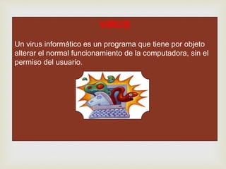 VIRUS
Un virus informático es un programa que tiene por objeto
alterar el normal funcionamiento de la computadora, sin el
permiso del usuario.