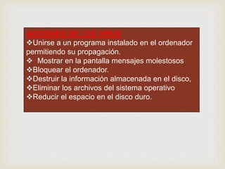 ACCIONES DE LOS VIRUS
Unirse a un programa instalado en el ordenador
permitiendo su propagación.
Mostrar en la pantalla mensajes molestosos
Bloquear el ordenador.
Destruir la información almacenada en el disco,
Eliminar los archivos del sistema operativo
Reducir el espacio en el disco duro.