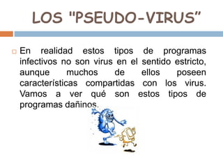 LOS "PSEUDO-VIRUS”
 En realidad estos tipos de programas
infectivos no son virus en el sentido estricto,
aunque muchos de ellos poseen
características compartidas con los virus.
Vamos a ver qué son estos tipos de
programas dañinos.
 