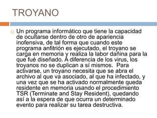 TROYANO
 Un programa informático que tiene la capacidad
de ocultarse dentro de otro de apariencia
inofensiva, de tal forma que cuando este
programa anfitrión es ejecutado, el troyano se
carga en memoria y realiza la labor dañina para la
que fué diseñado. A diferencia de los virus, los
troyanos no se duplican a sí mismos. Para
activarse, un troyano necesita que se abra el
archivo al que va asociado, al que ha infectado, y
una vez que se ha activado normalmente queda
residente en memoria usando el procedimiento
TSR (Terminate and Stay Resident), quedando
así a la espera de que ocurra un determinado
evento para realizar su tarea destructiva.
 
