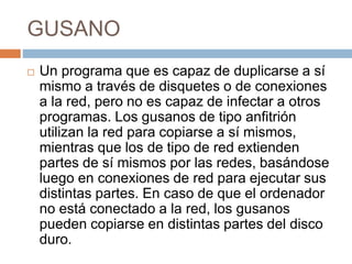 GUSANO
 Un programa que es capaz de duplicarse a sí
mismo a través de disquetes o de conexiones
a la red, pero no es capaz de infectar a otros
programas. Los gusanos de tipo anfitrión
utilizan la red para copiarse a sí mismos,
mientras que los de tipo de red extienden
partes de sí mismos por las redes, basándose
luego en conexiones de red para ejecutar sus
distintas partes. En caso de que el ordenador
no está conectado a la red, los gusanos
pueden copiarse en distintas partes del disco
duro.
 