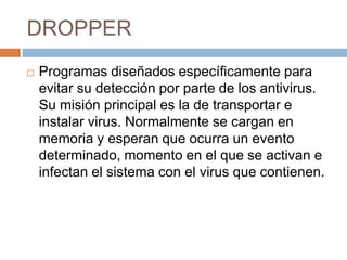 DROPPER
 Programas diseñados específicamente para
evitar su detección por parte de los antivirus.
Su misión principal es la de transportar e
instalar virus. Normalmente se cargan en
memoria y esperan que ocurra un evento
determinado, momento en el que se activan e
infectan el sistema con el virus que contienen.
 