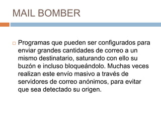 MAIL BOMBER
 Programas que pueden ser configurados para
enviar grandes cantidades de correo a un
mismo destinatario, saturando con ello su
buzón e incluso bloqueándolo. Muchas veces
realizan este envío masivo a través de
servidores de correo anónimos, para evitar
que sea detectado su origen.
 