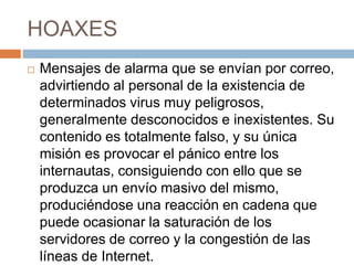 HOAXES
 Mensajes de alarma que se envían por correo,
advirtiendo al personal de la existencia de
determinados virus muy peligrosos,
generalmente desconocidos e inexistentes. Su
contenido es totalmente falso, y su única
misión es provocar el pánico entre los
internautas, consiguiendo con ello que se
produzca un envío masivo del mismo,
produciéndose una reacción en cadena que
puede ocasionar la saturación de los
servidores de correo y la congestión de las
líneas de Internet.
 