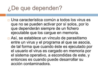 ¿De que dependen?
 Una característica común a todos los virus es
que no se pueden activar por sí solos, por lo
que dependerán siempre de un fichero
ejecutable que los cargue en memoria.
 Así, se establece un vínculo de parasitismo
entre un virus y el programa al que se asocia,
de tal forma que cuando éste es ejecutado por
el usuario el virus es cargado en memoria por
el sistema operativo, a escondidas de este, y
entonces es cuando puede desarrollar su
acción contaminadora.
 