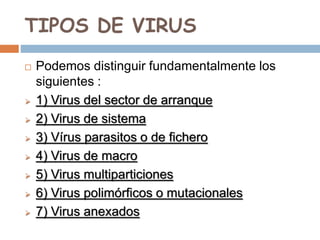 TIPOS DE VIRUS
 Podemos distinguir fundamentalmente los
siguientes :
 1) Virus del sector de arranque
 2) Virus de sistema
 3) Vírus parasitos o de fichero
 4) Virus de macro
 5) Virus multiparticiones
 6) Virus polimórficos o mutacionales
 7) Virus anexados
 