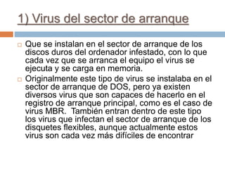 1) Virus del sector de arranque
 Que se instalan en el sector de arranque de los
discos duros del ordenador infestado, con lo que
cada vez que se arranca el equipo el virus se
ejecuta y se carga en memoria.
 Originalmente este tipo de virus se instalaba en el
sector de arranque de DOS, pero ya existen
diversos virus que son capaces de hacerlo en el
registro de arranque principal, como es el caso de
virus MBR. También entran dentro de este tipo
los virus que infectan el sector de arranque de los
disquetes flexibles, aunque actualmente estos
virus son cada vez más difíciles de encontrar
 