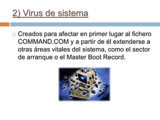 2) Virus de sistema
 Creados para afectar en primer lugar al fichero
COMMAND.COM y a partir de él extenderse a
otras áreas vitales del sistema, como el sector
de arranque o el Master Boot Record.
 