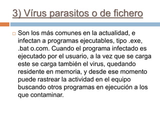 3) Vírus parasitos o de fichero
 Son los más comunes en la actualidad, e
infectan a programas ejecutables, tipo .exe,
.bat o.com. Cuando el programa infectado es
ejecutado por el usuario, a la vez que se carga
este se carga también el virus, quedando
residente en memoria, y desde ese momento
puede rastrear la actividad en el equipo
buscando otros programas en ejecución a los
que contaminar.
 