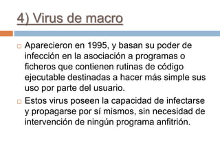4) Virus de macro
 Aparecieron en 1995, y basan su poder de
infección en la asociación a programas o
ficheros que contienen rutinas de código
ejecutable destinadas a hacer más simple sus
uso por parte del usuario.
 Estos virus poseen la capacidad de infectarse
y propagarse por sí mismos, sin necesidad de
intervención de ningún programa anfitrión.
 
