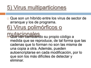 5) Virus multiparticiones
 Que son un híbrido entre los virus de sector de
arranque y los de programa.
 Que van cambiando su propio código a
medida que se reproduce, de tal forma que las
cadenas que lo forman no son las misma de
una copia a otra. Además, pueden
autoencriptarse en cada modificación, por lo
que son los más difíciles de detectar y
eliminar.
6) Virus polimórficos o
mutacionales
 