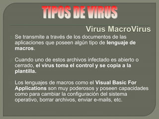 Se transmite a través de los documentos de las
aplicaciones que poseen algún tipo de lenguaje de
macros.
Cuando uno de estos archivos infectado es abierto o
cerrado, el virus toma el control y se copia a la
plantilla.
Los lenguajes de macros como el Visual Basic For
Applications son muy poderosos y poseen capacidades
como para cambiar la configuración del sistema
operativo, borrar archivos, enviar e-mails, etc.
 