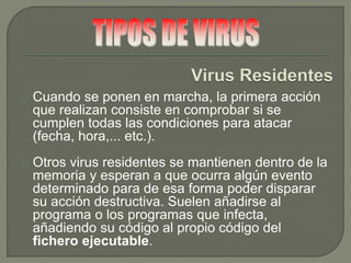 Cuando se ponen en marcha, la primera acción
que realizan consiste en comprobar si se
cumplen todas las condiciones para atacar
(fecha, hora,... etc.).
Otros virus residentes se mantienen dentro de la
memoria y esperan a que ocurra algún evento
determinado para de esa forma poder disparar
su acción destructiva. Suelen añadirse al
programa o los programas que infecta,
añadiendo su código al propio código del
fichero ejecutable.
 