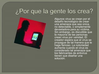 Algunos virus se crean por el
desafío tecnológico de crear
una amenaza que sea única,
no detectable, o simplemente
devastadora para su víctima.
Sin embargo, es discutible que
la mayoría de las personas
crean virus por vanidad. El
creador espera que el virus se
propague de tal manera que le
haga famoso. La notoriedad
aumenta cuando el virus es
considerado tal amenaza que
los fabricantes de antivirus
tienen que diseñar una
solución.
 