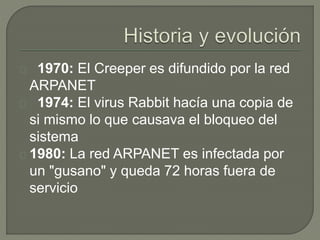 1970: El Creeper es difundido por la red
ARPANET
1974: El virus Rabbit hacía una copia de
si mismo lo que causava el bloqueo del
sistema
1980: La red ARPANET es infectada por
un "gusano" y queda 72 horas fuera de
servicio
 