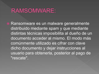  Ransomware es un malware generalmente
distribuido mediante spam y que mediante
distintas técnicas imposibilita al dueño de un
documento acceder al mismo. El modo más
comúnmente utilizado es cifrar con clave
dicho documento y dejar instrucciones al
usuario para obtenerla, posterior al pago de
"rescate".
 