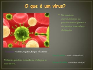 • São estruturas
macromoleculares que
possuem material genético e
são parasitas intracelulares
obrigatórios.
Parasitam: Animais, vegetais, fungos e bactérias
Fora da célula – vírion (forma infectiva)
Dentro da célula – vírus (após a infeção)
Utilizam organelos e moléculas da célula para as
suas funções.
 