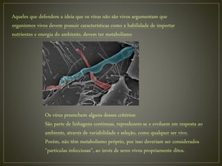 Aqueles que defendem a ideia que os vírus não são vivos argumentam que
organismos vivos devem possuir características como a habilidade de importar
nutrientes e energia do ambiente, devem ter metabolismo
Os vírus preenchem alguns desses critérios:
São parte de linhagens contínuas, reproduzem-se e evoluem em resposta ao
ambiente, através de variabilidade e seleção, como qualquer ser vivo.
Porém, não têm metabolismo próprio, por isso deveriam ser considerados
"partículas infecciosas", ao invés de seres vivos propriamente ditos.
 