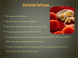 • São organismos acelulares
• São parasitas intercelulares obrigatórios
• Não fazem síntese proteica nem respiração celular
• O material genético pode ser RNA e DNA
• O material genético possui apenas informação para produzir RNAm e RNAt e
RNAr, que são as próprias células hospedeiras
• O corpo é composto por uma carapaça proteica (capsídeo) que tem no seu
interior uma molécula de ácido nucleico
 